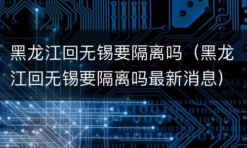 黑龙江回无锡要隔离吗（黑龙江回无锡要隔离吗最新消息）