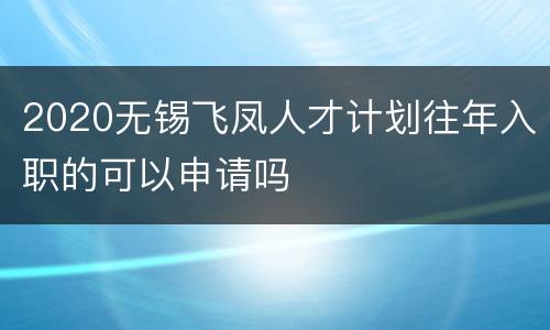 2020无锡飞凤人才计划往年入职的可以申请吗