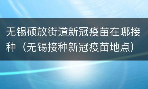 无锡硕放街道新冠疫苗在哪接种（无锡接种新冠疫苗地点）