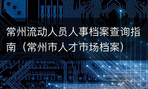 常州流动人员人事档案查询指南（常州市人才市场档案）