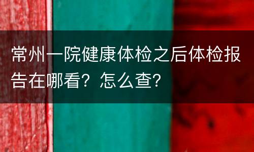 常州一院健康体检之后体检报告在哪看？怎么查？