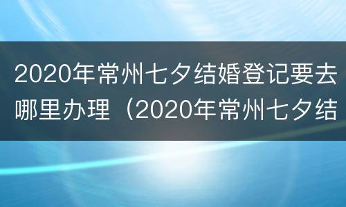 2020年常州七夕结婚登记要去哪里办理（2020年常州七夕结婚登记要去哪里办理手续）
