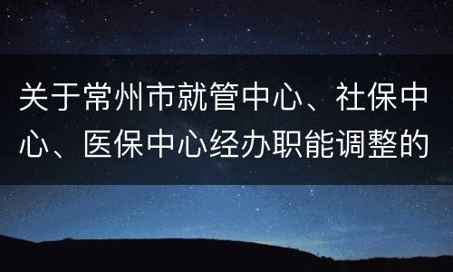 关于常州市就管中心、社保中心、医保中心经办职能调整的通告