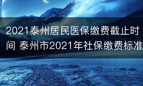 2021泰州居民医保缴费截止时间 泰州市2021年社保缴费标准
