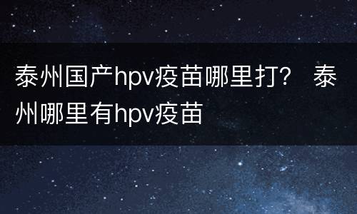 泰州国产hpv疫苗哪里打？ 泰州哪里有hpv疫苗