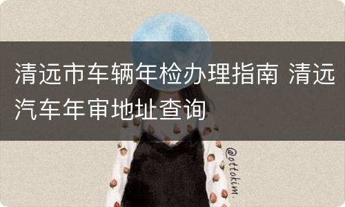 清远市车辆年检办理指南 清远汽车年审地址查询
