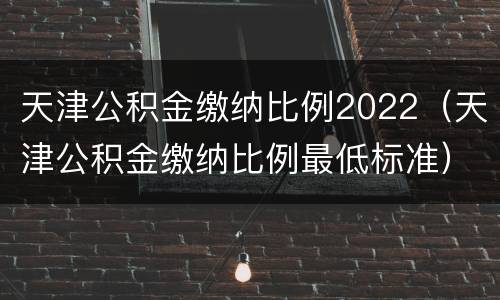 天津公积金缴纳比例2022（天津公积金缴纳比例最低标准）
