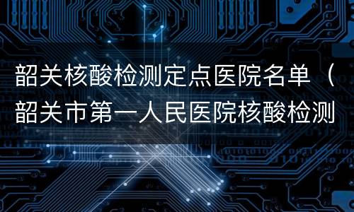 韶关核酸检测定点医院名单（韶关市第一人民医院核酸检测）