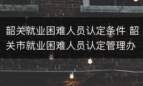 韶关就业困难人员认定条件 韶关市就业困难人员认定管理办法