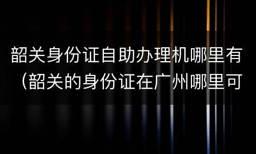 韶关身份证自助办理机哪里有（韶关的身份证在广州哪里可以办）