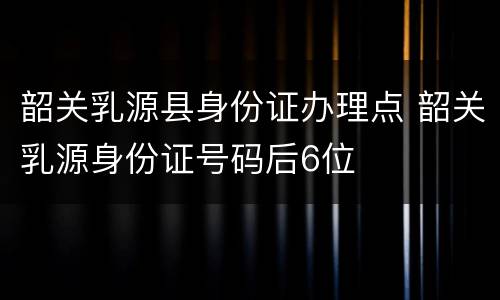 韶关乳源县身份证办理点 韶关乳源身份证号码后6位
