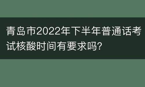 青岛市2022年下半年普通话考试核酸时间有要求吗？