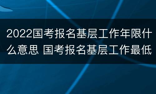 2022国考报名基层工作年限什么意思 国考报名基层工作最低年限是什么意思