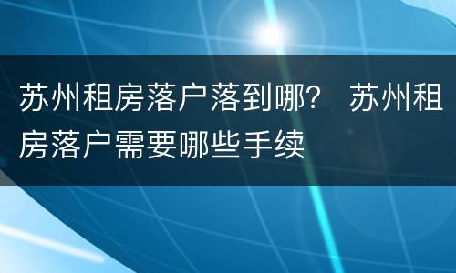 苏州租房落户落到哪？ 苏州租房落户需要哪些手续