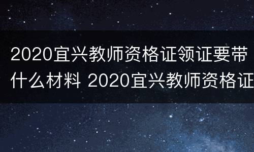 2020宜兴教师资格证领证要带什么材料 2020宜兴教师资格证领证要带什么材料呢