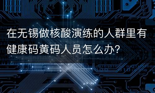 在无锡做核酸演练的人群里有健康码黄码人员怎么办？
