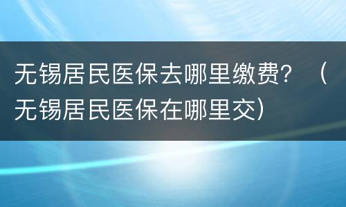 无锡居民医保去哪里缴费？（无锡居民医保在哪里交）