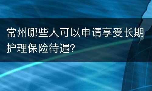 常州哪些人可以申请享受长期护理保险待遇？