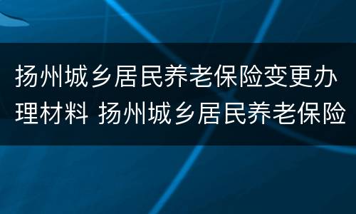 扬州城乡居民养老保险变更办理材料 扬州城乡居民养老保险变更办理材料有哪些