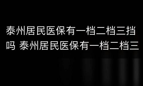 泰州居民医保有一档二档三挡吗 泰州居民医保有一档二档三挡吗多少钱