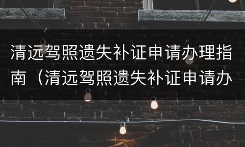 清远驾照遗失补证申请办理指南（清远驾照遗失补证申请办理指南最新）