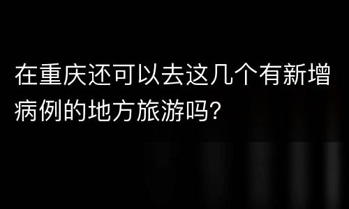 在重庆还可以去这几个有新增病例的地方旅游吗？
