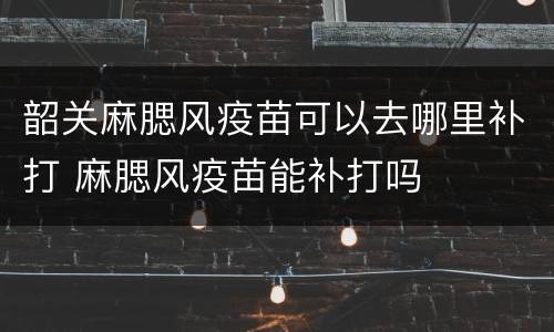 韶关麻腮风疫苗可以去哪里补打 麻腮风疫苗能补打吗