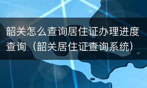 韶关怎么查询居住证办理进度查询（韶关居住证查询系统）