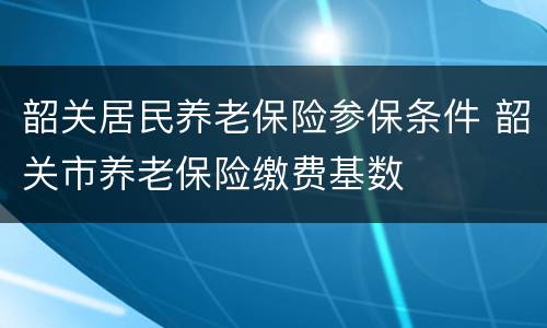 韶关居民养老保险参保条件 韶关市养老保险缴费基数