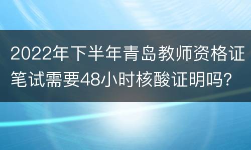 2022年下半年青岛教师资格证笔试需要48小时核酸证明吗？