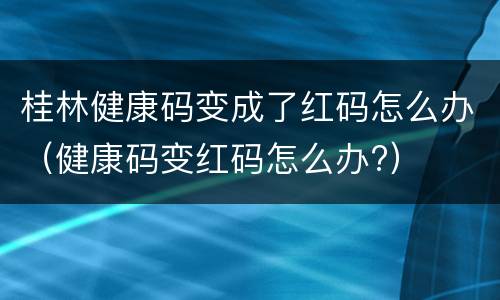 桂林健康码变成了红码怎么办（健康码变红码怎么办?）
