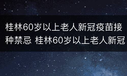 桂林60岁以上老人新冠疫苗接种禁忌 桂林60岁以上老人新冠疫苗接种禁忌事项