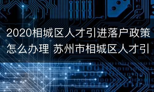 2020相城区人才引进落户政策怎么办理 苏州市相城区人才引进政策