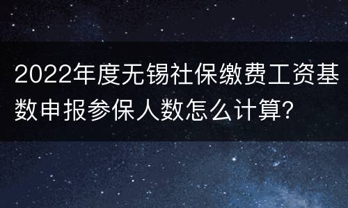 2022年度无锡社保缴费工资基数申报参保人数怎么计算？