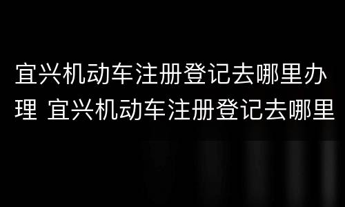 宜兴机动车注册登记去哪里办理 宜兴机动车注册登记去哪里办理业务