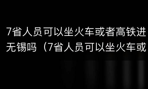 7省人员可以坐火车或者高铁进无锡吗（7省人员可以坐火车或者高铁进无锡吗现在）