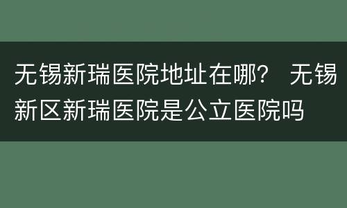 无锡新瑞医院地址在哪？ 无锡新区新瑞医院是公立医院吗