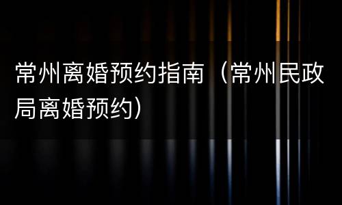 常州离婚预约指南（常州民政局离婚预约）