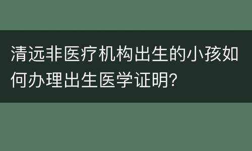 清远非医疗机构出生的小孩如何办理出生医学证明？