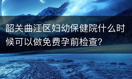 韶关曲江区妇幼保健院什么时候可以做免费孕前检查？