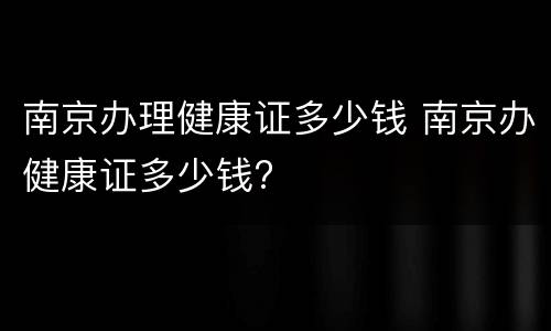 南京办理健康证多少钱 南京办健康证多少钱?