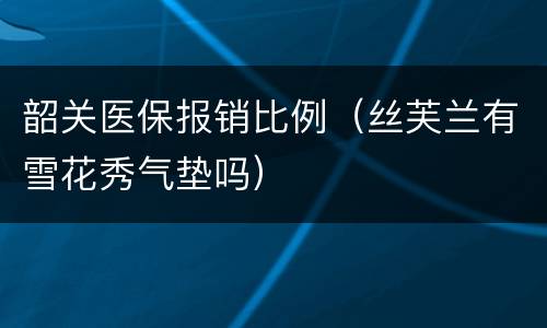 韶关医保报销比例（丝芙兰有雪花秀气垫吗）