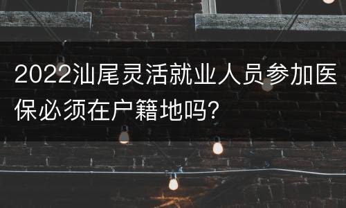 2022汕尾灵活就业人员参加医保必须在户籍地吗？
