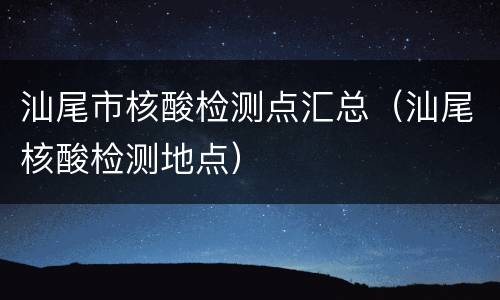 汕尾市核酸检测点汇总（汕尾核酸检测地点）