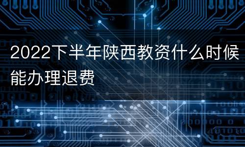 2022下半年陕西教资什么时候能办理退费