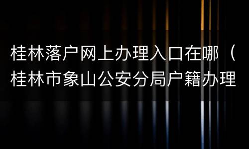 桂林落户网上办理入口在哪（桂林市象山公安分局户籍办理中心）