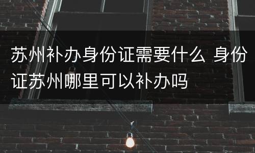 苏州补办身份证需要什么 身份证苏州哪里可以补办吗