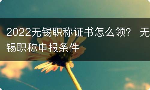 2022无锡职称证书怎么领？ 无锡职称申报条件
