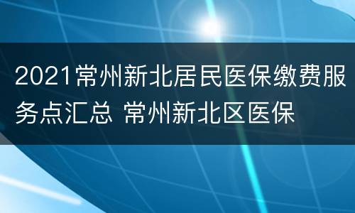 2021常州新北居民医保缴费服务点汇总 常州新北区医保
