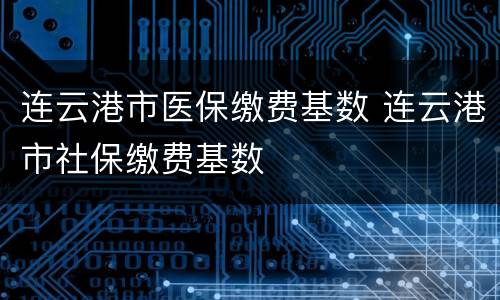 连云港市医保缴费基数 连云港市社保缴费基数
